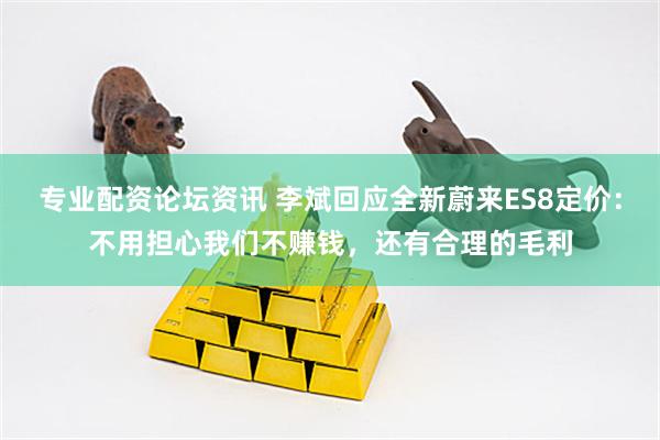专业配资论坛资讯 李斌回应全新蔚来ES8定价：不用担心我们不赚钱，还有合理的毛利