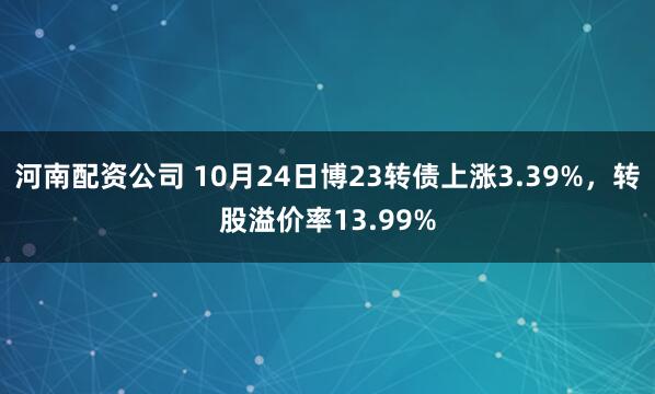 河南配资公司 10月24日博23转债上涨3.39%，转股溢价率13.99%