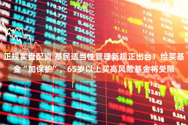 正规实盘配资 基民适当性管理新规正出台!给买基金“加保护”,65岁以上买高风险基金将受限