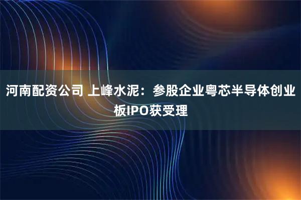 河南配资公司 上峰水泥：参股企业粤芯半导体创业板IPO获受理